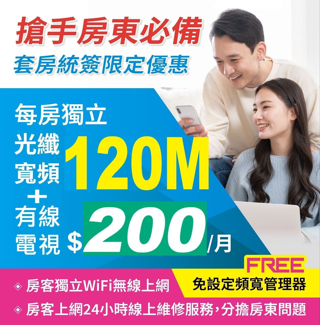 網路套房統簽限定優惠  （房東包租公專案）   有線電視 + 每房獨立120M  含WIFI功能  每房只要 $200   10間以上另有優惠    超值房東統包專案，包租公包租婆最愛，優惠方案歡迎諮詢 ！    專人服務，安心有保障  專人諮詢，免等待  線上申辦，免出門 完工測試，沒問題才收費  平日假日皆可約裝  彈性安裝時間配合您的生活